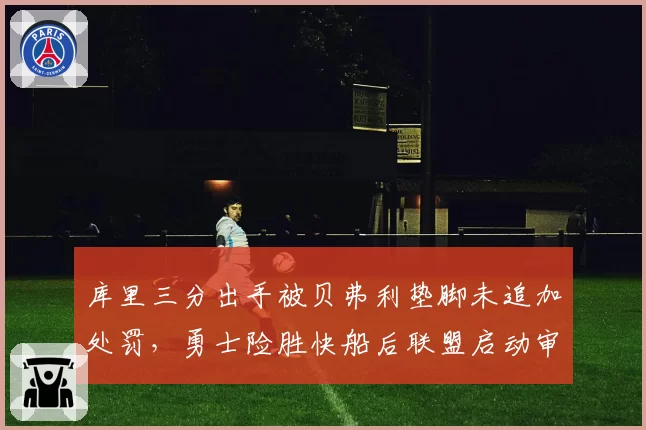 库里三分出手被贝弗利垫脚未追加处罚，勇士险胜快船后联盟启动审查