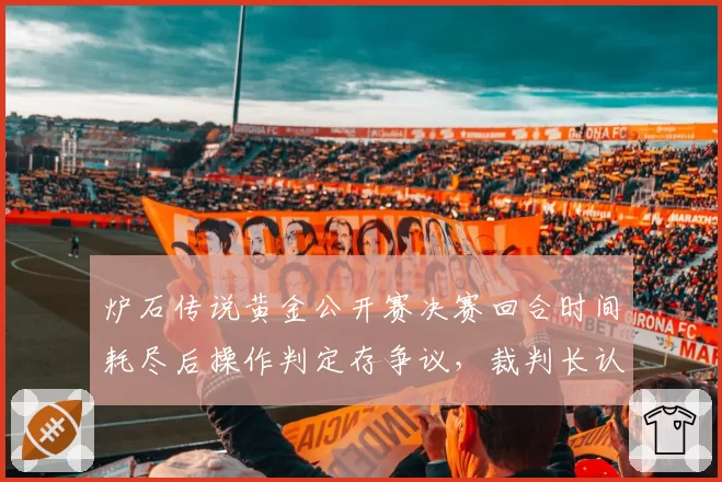 炉石传说黄金公开赛决赛回合时间耗尽后操作判定存争议，裁判长认定系统时差问题