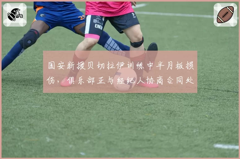 国安新援贝切拉伊训练中半月板损伤，俱乐部正与经纪人协商合同处理方案