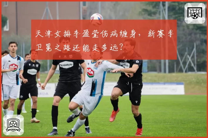 天津女排李盈莹伤病缠身，新赛季卫冕之路还能走多远？