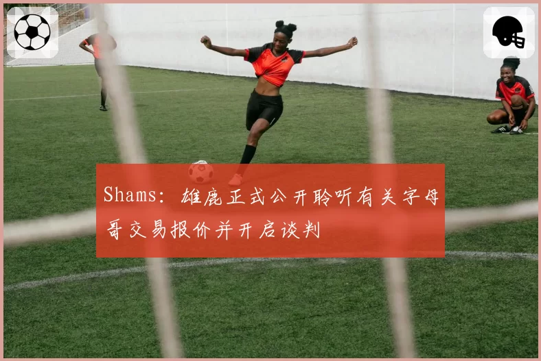 Shams:雄鹿正式公开聆听有关字母哥交易报价并开启谈判
