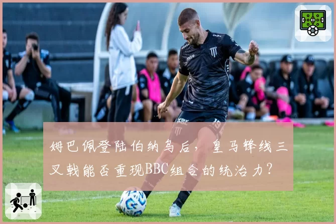 姆巴佩登陆伯纳乌后,皇马锋线三叉戟能否重现BBC组合的统治力?