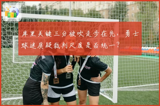 库里关键三分被吹走步在先，勇士球迷质疑裁判尺度是否统一？