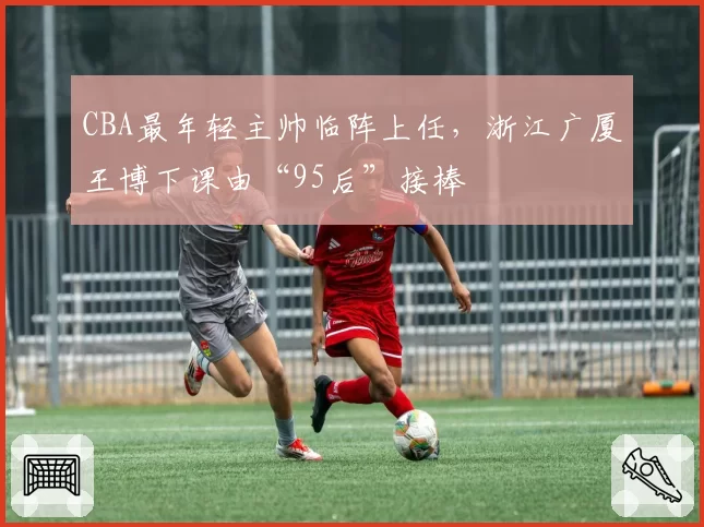 CBA最年轻主帅临阵上任，浙江广厦王博下课由“95后”接棒