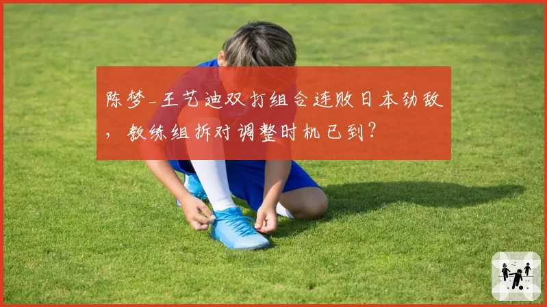陈梦_王艺迪双打组合连败日本劲敌，教练组拆对调整时机已到？