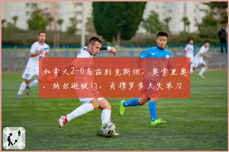 加拿大2-0乌兹别克斯坦,奥索里奥、纳尔逊破门,肖穆罗多夫失单刀