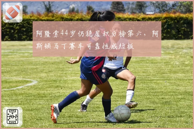 阿隆索44岁仍稳居积分榜第六,阿斯顿马丁赛车可靠性成短板