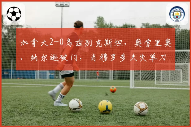 加拿大2-0乌兹别克斯坦,奥索里奥、纳尔逊破门,肖穆罗多夫失单刀