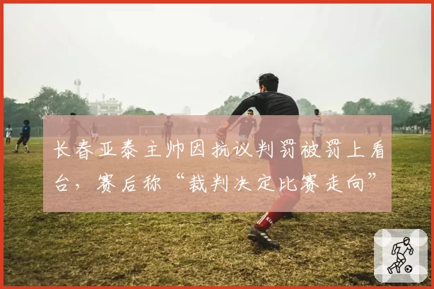 长春亚泰主帅因抗议判罚被罚上看台,赛后称“裁判决定比赛走向”