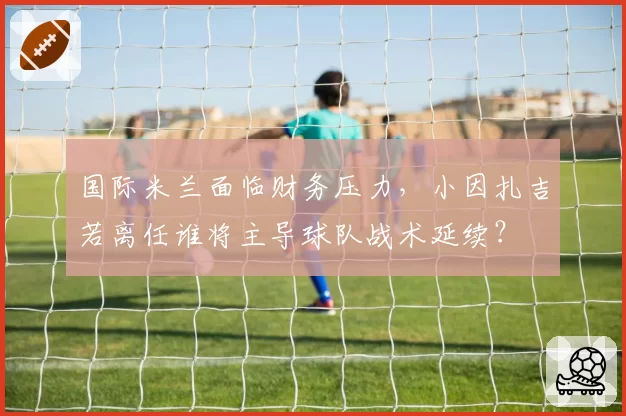 国际米兰面临财务压力,小因扎吉若离任谁将主导球队战术延续?