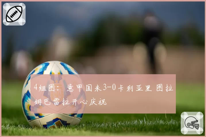 4组图:意甲国米3-0卡利亚里 图拉姆巴雷拉开心庆祝