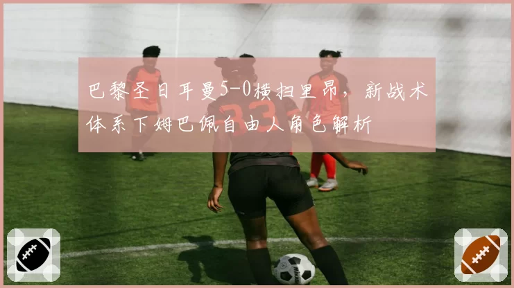 巴黎圣日耳曼5-0横扫里昂,新战术体系下姆巴佩自由人角色解析