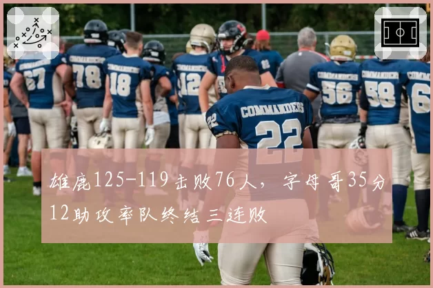 雄鹿125-119击败76人，字母哥35分12助攻率队终结三连败