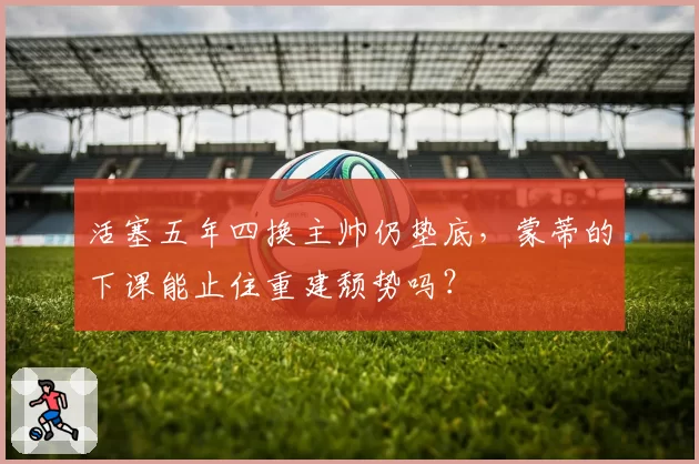 活塞五年四换主帅仍垫底，蒙蒂的下课能止住重建颓势吗？