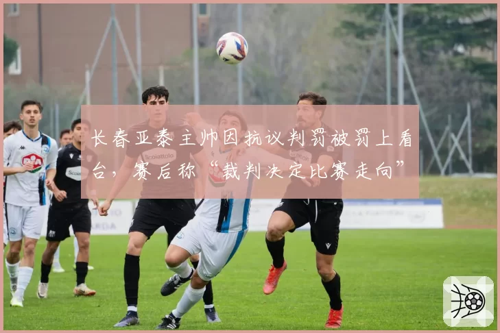 长春亚泰主帅因抗议判罚被罚上看台,赛后称“裁判决定比赛走向”