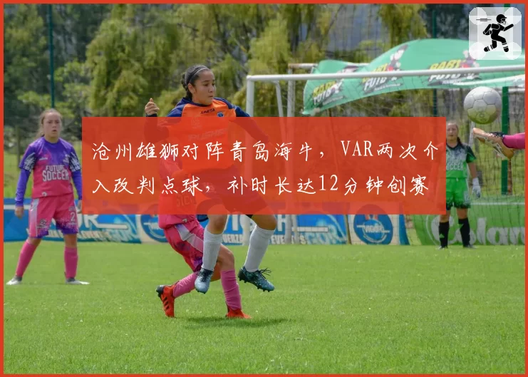 沧州雄狮对阵青岛海牛,VAR两次介入改判点球,补时长达12分钟创赛季纪录