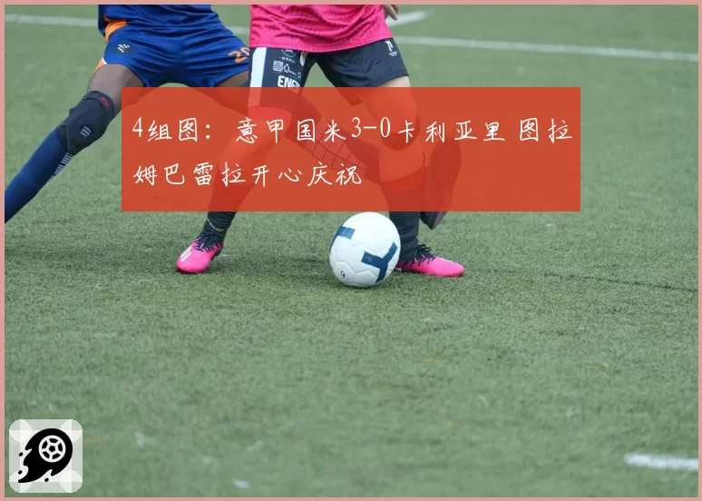4组图:意甲国米3-0卡利亚里 图拉姆巴雷拉开心庆祝