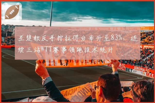 王楚钦反手拧拉得分率升至83%,连续三站WTT赛事领跑技术统计