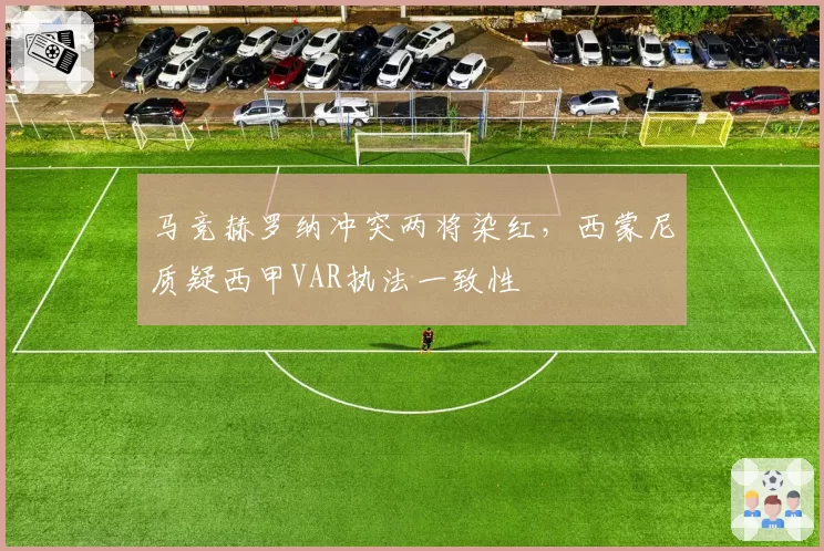 马竞赫罗纳冲突两将染红,西蒙尼质疑西甲VAR执法一致性