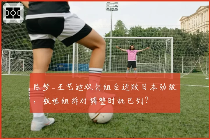 陈梦_王艺迪双打组合连败日本劲敌，教练组拆对调整时机已到？