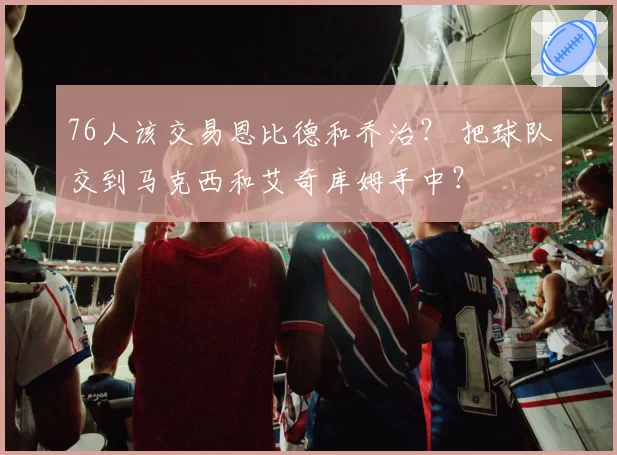 76人该交易恩比德和乔治？ 把球队交到马克西和艾奇库姆手中？