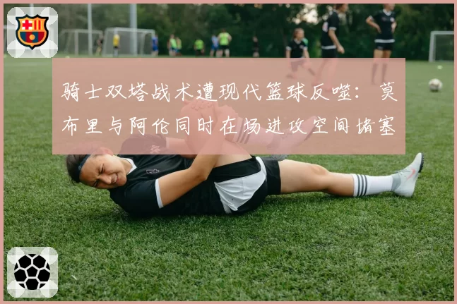 骑士双塔战术遭现代篮球反噬:莫布里与阿伦同时在场进攻空间堵塞