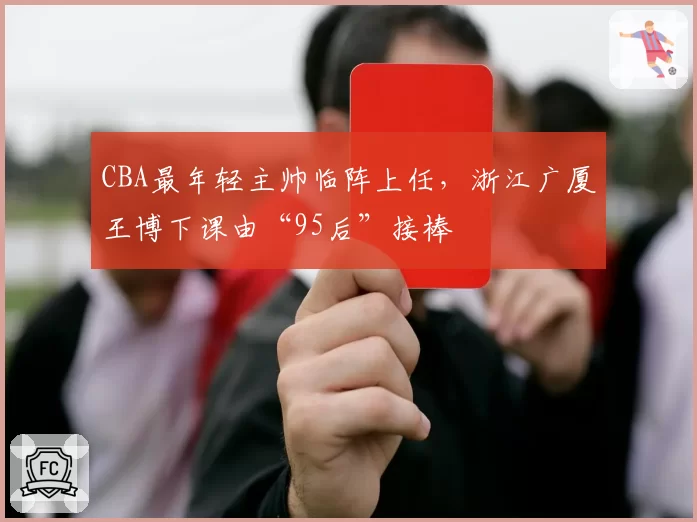 CBA最年轻主帅临阵上任，浙江广厦王博下课由“95后”接棒