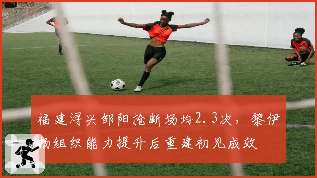 福建浔兴邹阳抢断场均2.3次,黎伊扬组织能力提升后重建初见成效