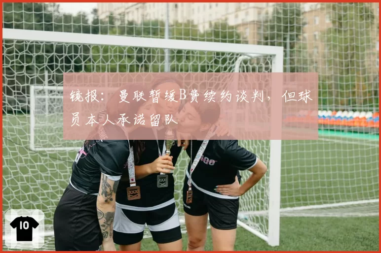 镜报:曼联暂缓B费续约谈判,但球员本人承诺留队