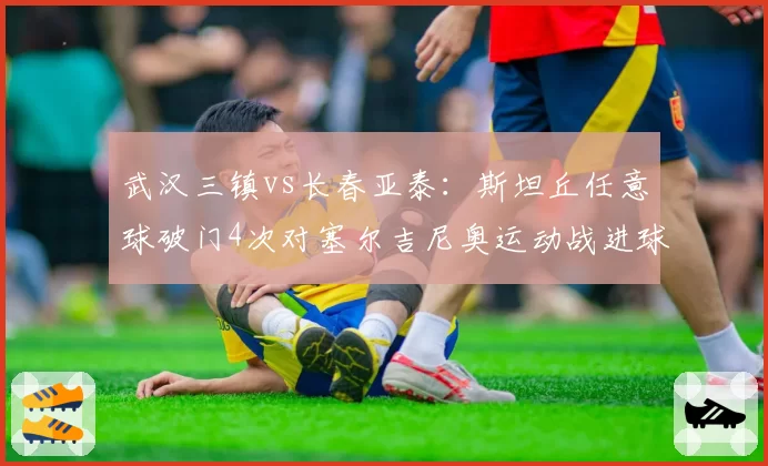 武汉三镇vs长春亚泰:斯坦丘任意球破门4次对塞尔吉尼奥运动战进球7个,外援战术依赖度迥异