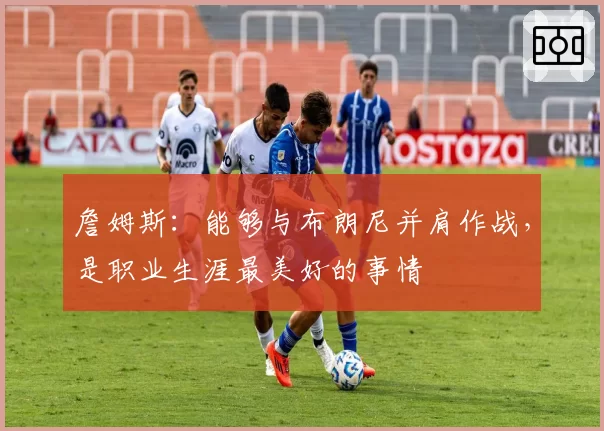 詹姆斯：能够与布朗尼并肩作战，是职业生涯最美好的事情