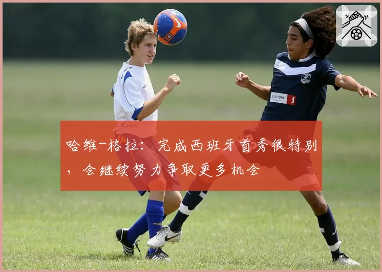 哈维-格拉：完成西班牙首秀很特别，会继续努力争取更多机会