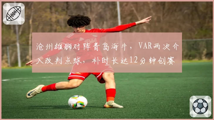 沧州雄狮对阵青岛海牛,VAR两次介入改判点球,补时长达12分钟创赛季纪录