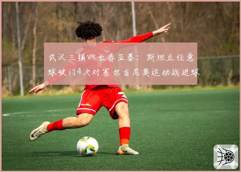 武汉三镇vs长春亚泰:斯坦丘任意球破门4次对塞尔吉尼奥运动战进球7个,外援战术依赖度迥异