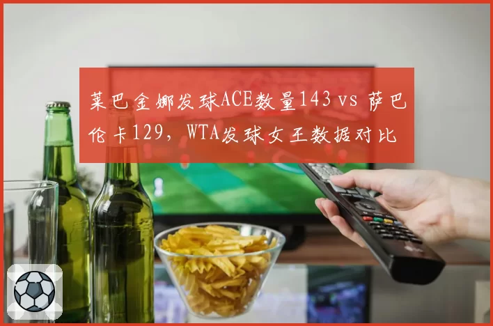 莱巴金娜发球ACE数量143 vs 萨巴伦卡129,WTA发球女王数据对比