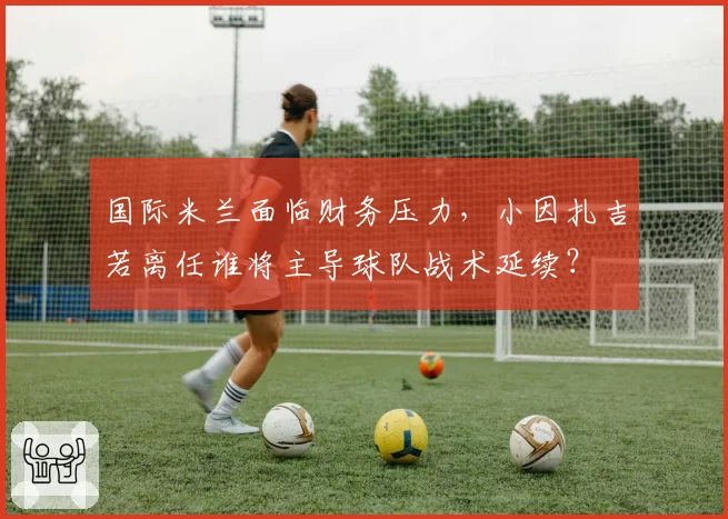 国际米兰面临财务压力，小因扎吉若离任谁将主导球队战术延续？