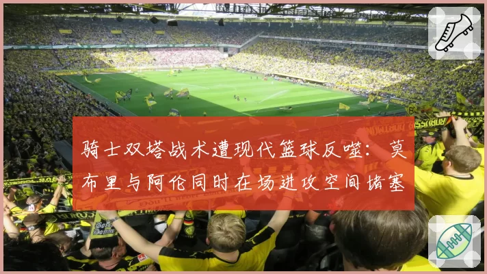 骑士双塔战术遭现代篮球反噬:莫布里与阿伦同时在场进攻空间堵塞