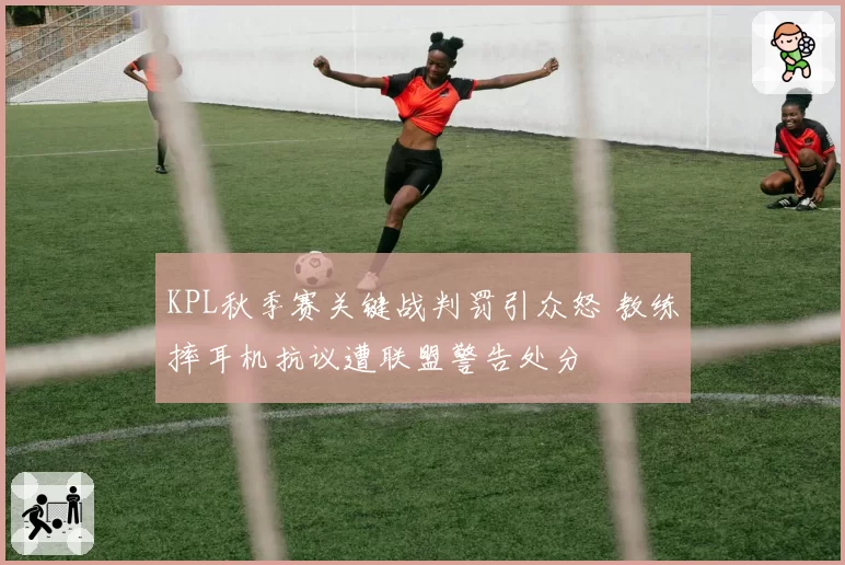 KPL秋季赛关键战判罚引众怒 教练摔耳机抗议遭联盟警告处分