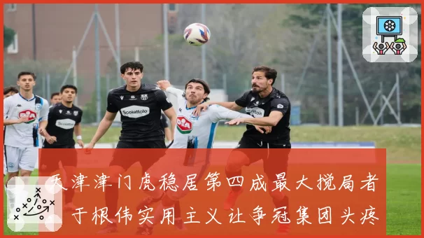 天津津门虎稳居第四成最大搅局者,于根伟实用主义让争冠集团头疼
