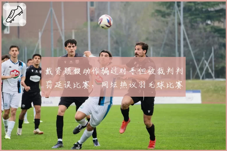 戴资颖假动作骗过对手但被裁判判罚延误比赛,网坛热议羽毛球比赛节奏控制规则