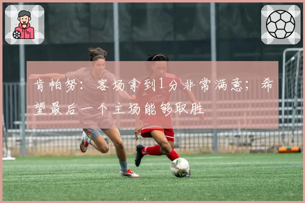 肯帕努：客场拿到1分非常满意；希望最后一个主场能够取胜