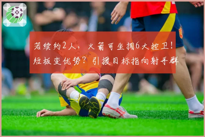 若续约2人,火箭可坐拥6大控卫!短板变优势?引援目标指向射手群