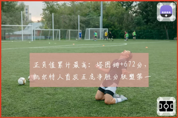 正负值累计最高:塔图姆+672分,凯尔特人首发五虎净胜分联盟第一