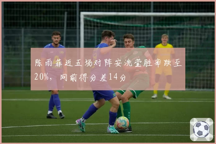 陈雨菲近五场对阵安洗莹胜率跌至20%,网前得分差14分