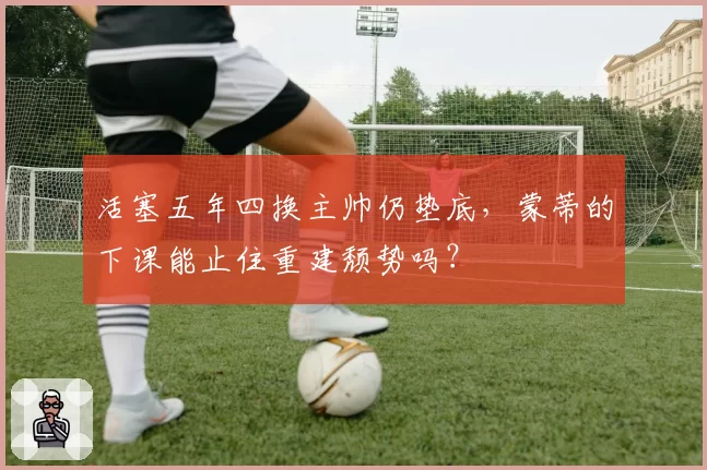 活塞五年四换主帅仍垫底，蒙蒂的下课能止住重建颓势吗？