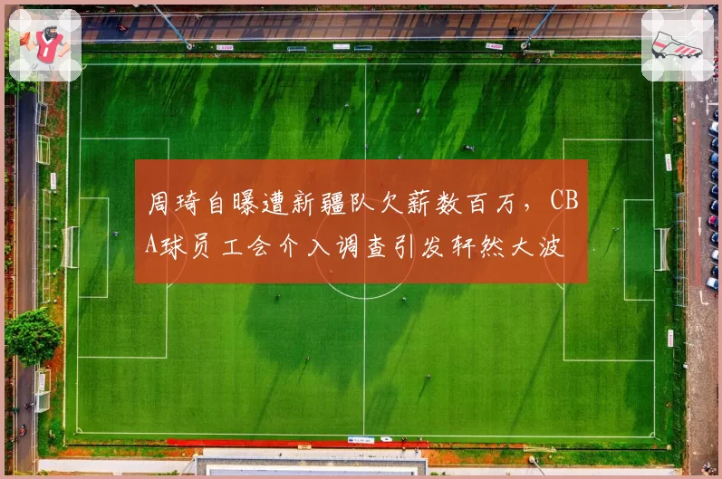 周琦自曝遭新疆队欠薪数百万,CBA球员工会介入调查引发轩然大波