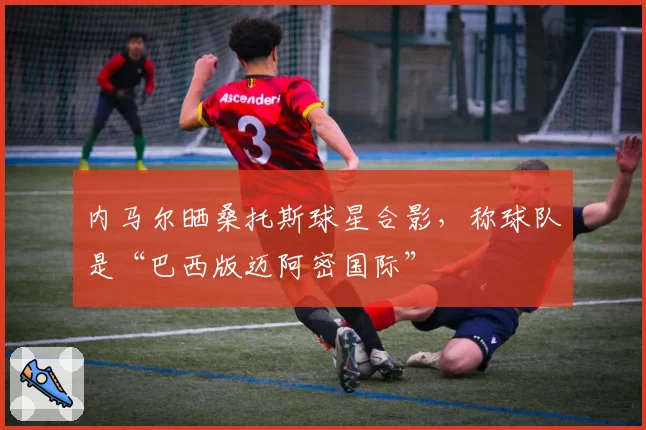 内马尔晒桑托斯球星合影，称球队是“巴西版迈阿密国际”