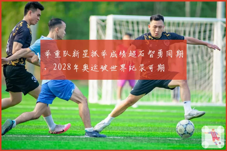 举重队新星抓举成绩超石智勇同期,2028年奥运破世界纪录可期