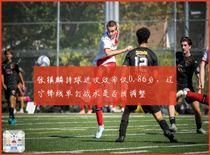 张镇麟持球进攻效率仅0.86分,辽宁锋线单打战术是否该调整