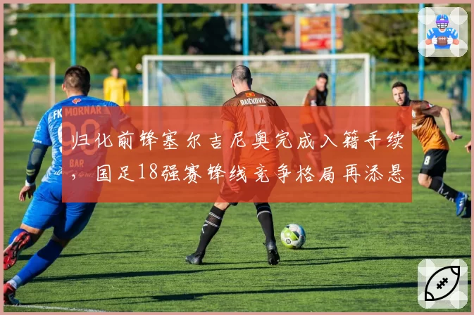 归化前锋塞尔吉尼奥完成入籍手续,国足18强赛锋线竞争格局再添悬念